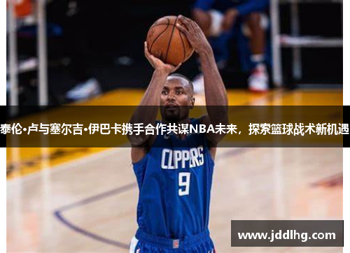 泰伦·卢与塞尔吉·伊巴卡携手合作共谋NBA未来，探索篮球战术新机遇