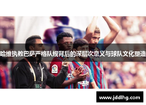 哈维执教巴萨严格队规背后的深层次意义与球队文化塑造