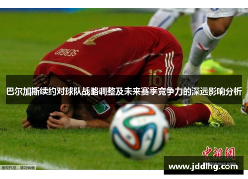 巴尔加斯续约对球队战略调整及未来赛季竞争力的深远影响分析
